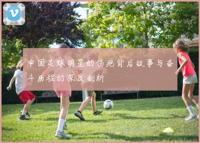 中国足球明星的伤疤背后故事与奋斗历程的深度剖析
