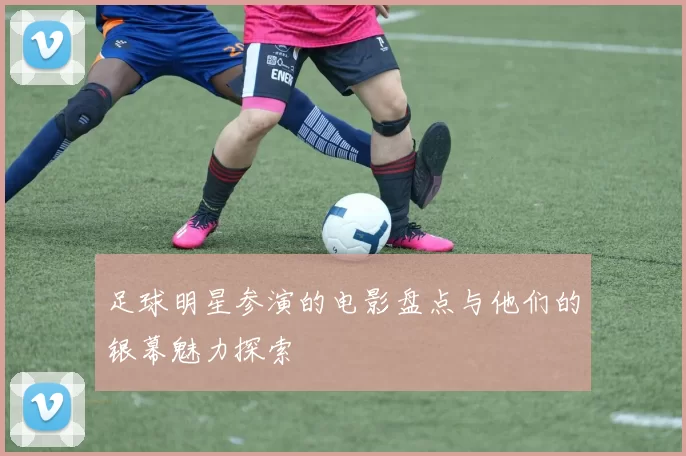 足球明星参演的电影盘点与他们的银幕魅力探索