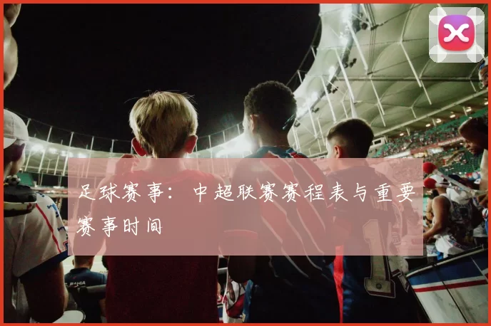 足球赛事：中超联赛赛程表与重要赛事时间