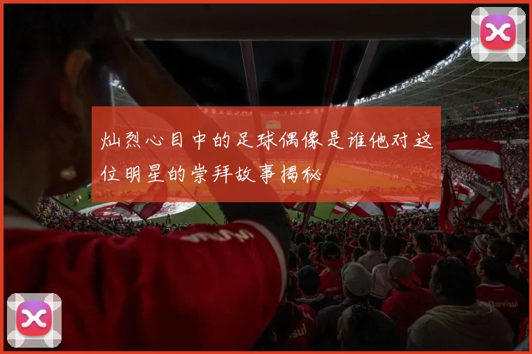 灿烈心目中的足球偶像是谁他对这位明星的崇拜故事揭秘