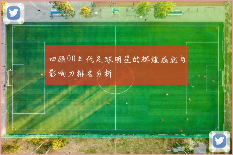 回顾00年代足球明星的辉煌成就与影响力排名分析
