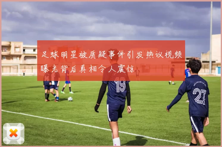 足球明星被质疑事件引发热议视频曝光背后真相令人震惊