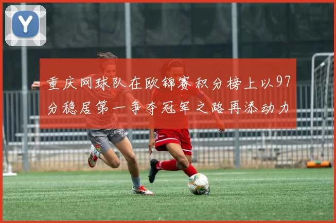 重庆网球队在欧锦赛积分榜上以97分稳居第一争夺冠军之路再添动力