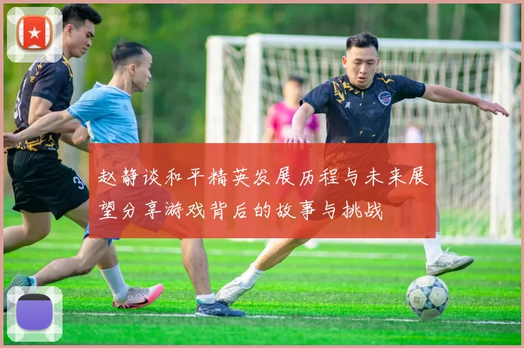 赵静谈和平精英发展历程与未来展望分享游戏背后的故事与挑战