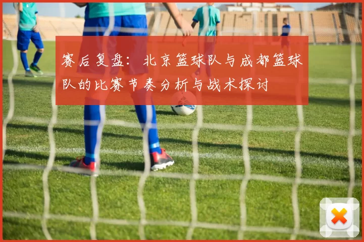赛后复盘：北京篮球队与成都篮球队的比赛节奏分析与战术探讨