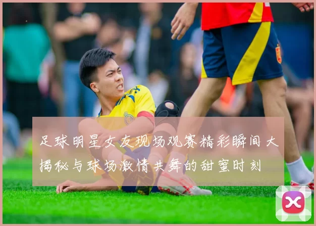 足球明星女友现场观赛精彩瞬间大揭秘与球场激情共舞的甜蜜时刻