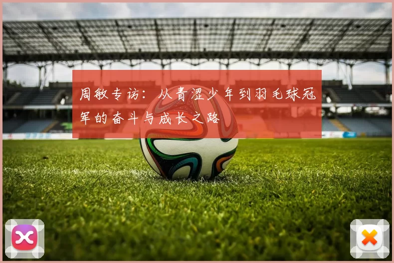 周敏专访：从青涩少年到羽毛球冠军的奋斗与成长之路