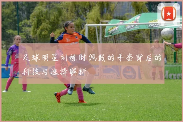 足球明星训练时佩戴的手套背后的科技与选择解析