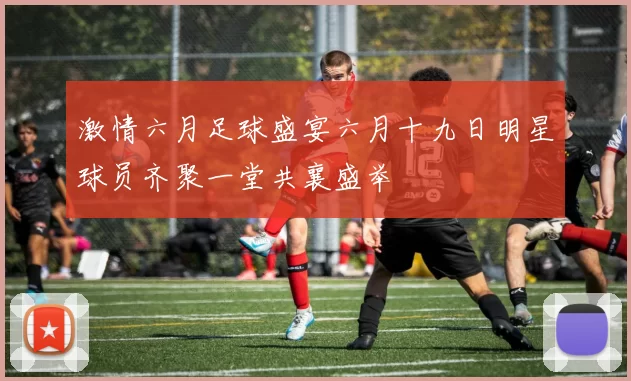 激情六月足球盛宴六月十九日明星球员齐聚一堂共襄盛举