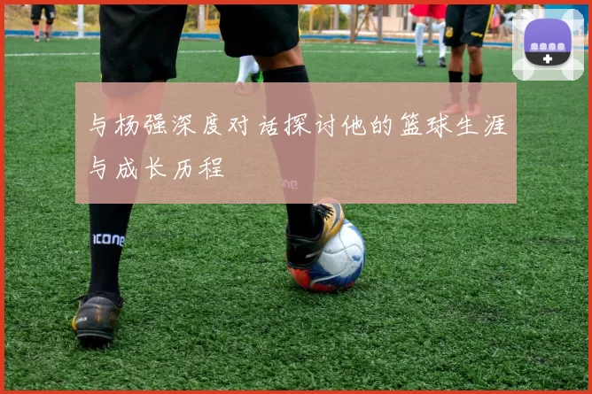 与杨强深度对话探讨他的篮球生涯与成长历程
