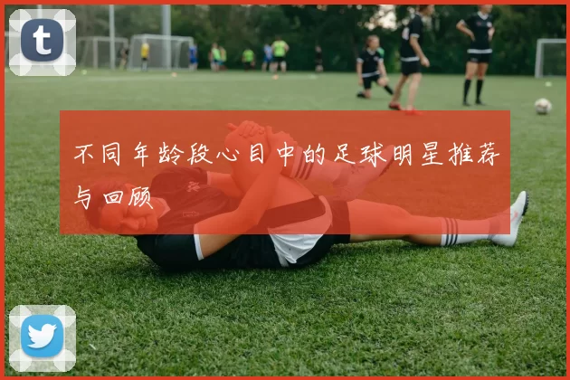 不同年龄段心目中的足球明星推荐与回顾