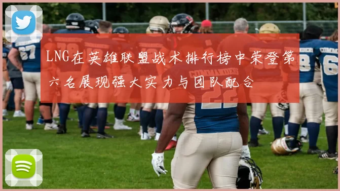 LNG在英雄联盟战术排行榜中荣登第六名展现强大实力与团队配合