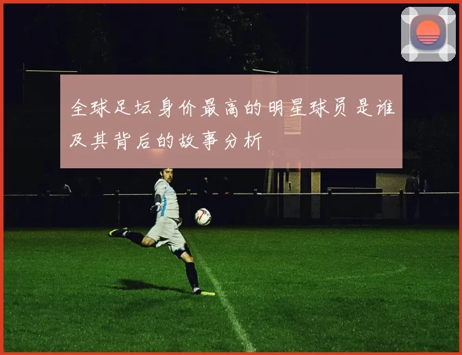 全球足坛身价最高的明星球员是谁及其背后的故事分析