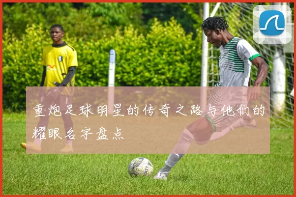 重炮足球明星的传奇之路与他们的耀眼名字盘点