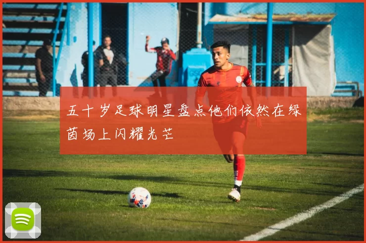 五十岁足球明星盘点他们依然在绿茵场上闪耀光芒