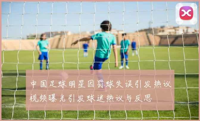 中国足球明星因罚球失误引发热议视频曝光引发球迷热议与反思