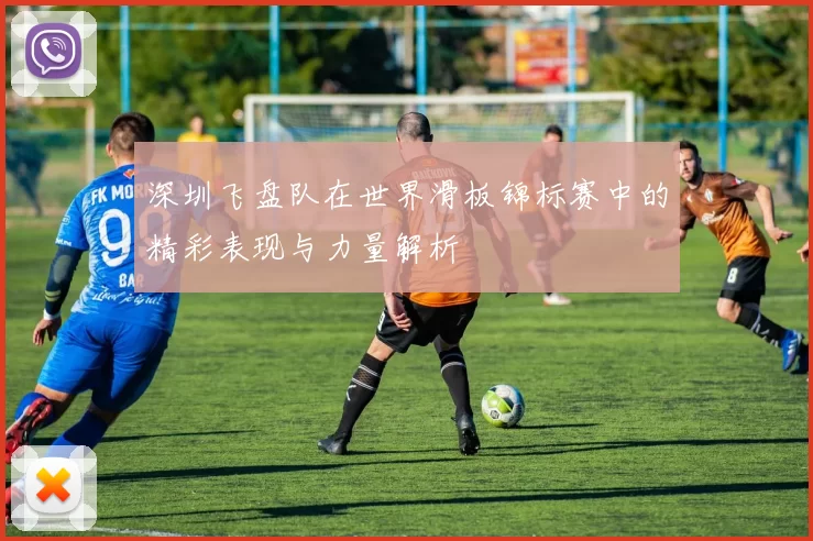 深圳飞盘队在世界滑板锦标赛中的精彩表现与力量解析