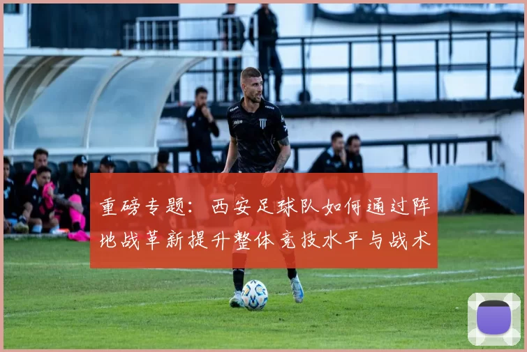 重磅专题：西安足球队如何通过阵地战革新提升整体竞技水平与战术表现