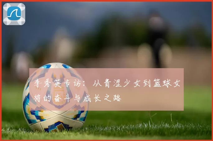 李秀英专访：从青涩少女到篮球女将的奋斗与成长之路