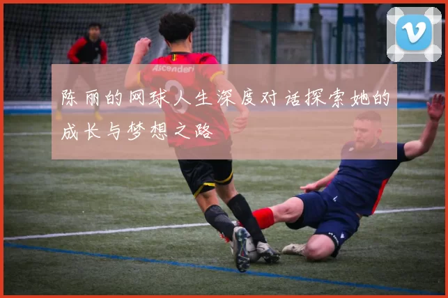 陈丽的网球人生深度对话探索她的成长与梦想之路