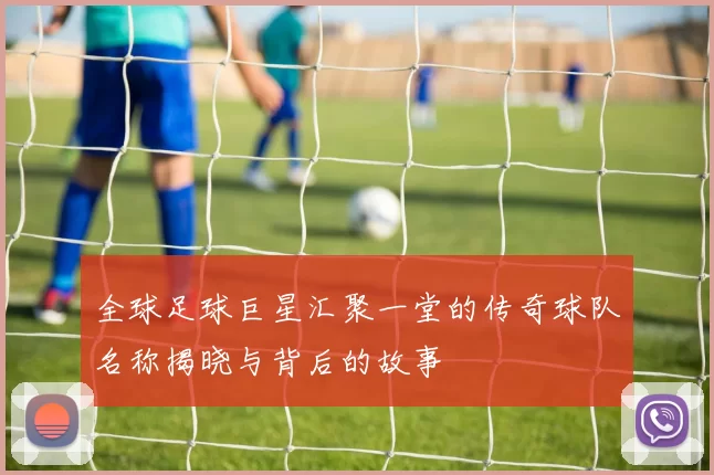 全球足球巨星汇聚一堂的传奇球队名称揭晓与背后的故事