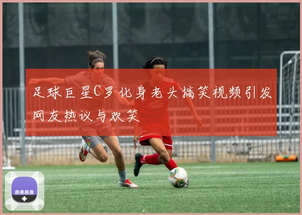 足球巨星C罗化身老头搞笑视频引发网友热议与欢笑