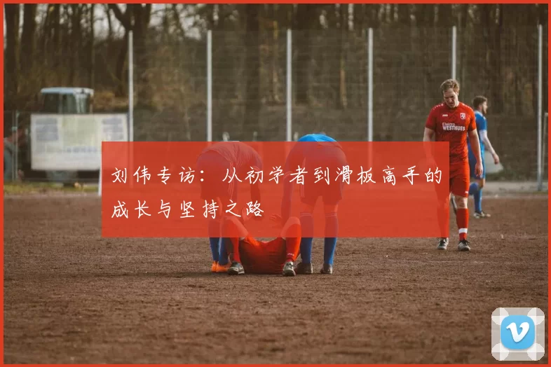 刘伟专访：从初学者到滑板高手的成长与坚持之路