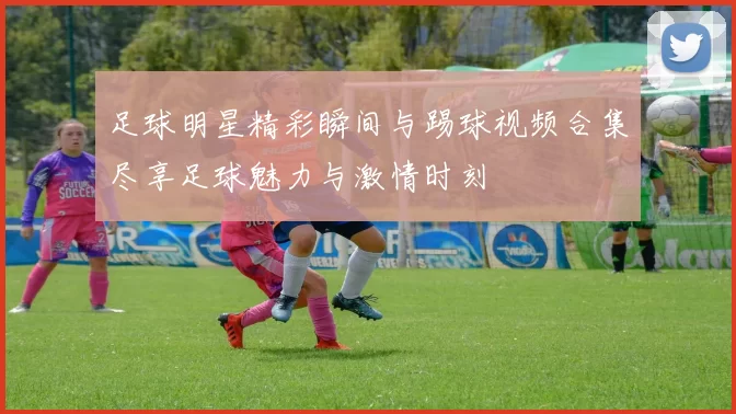 足球明星精彩瞬间与踢球视频合集尽享足球魅力与激情时刻