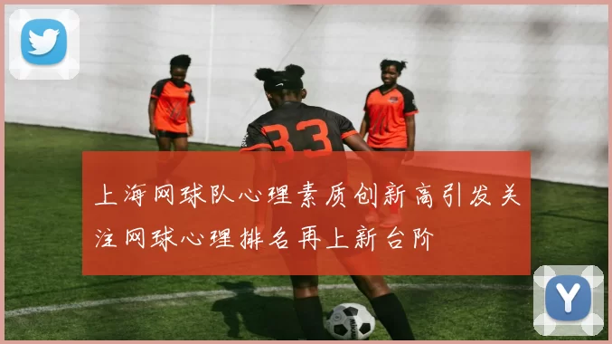 上海网球队心理素质创新高引发关注网球心理排名再上新台阶