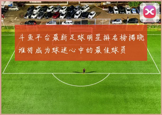 斗鱼平台最新足球明星排名榜揭晓谁将成为球迷心中的最佳球员