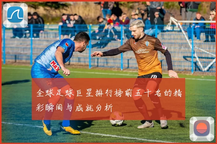全球足球巨星排行榜前五十名的精彩瞬间与成就分析